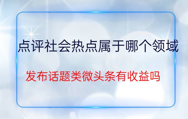 点评社会热点属于哪个领域 发布话题类微头条有收益吗？